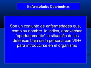 Enfermedades Oportunistas




Son un conjunto de enfermedades que,
 como su nombre lo indica, aprovechan
   “oportunamente” la situación de las
 defensas baja de la persona con VIH+
    para introducirse en el organismo
 