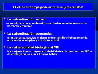 El VIH se está propagando entre las mujeres debido a



   La subordinación sexual
    en muchos países, los hombres controlan las relaciones entre
     hombres y mujeres

   La subordinación económica
    en muchos países, las mujeres enfrentan discriminación en la
    educación, el empleo y el estatus social

   La vulnerabilidad biológica al VIH
    las mujeres tienen mayores probabilidades de contraer una ITS o
    de contagiárselas a sus futuros bebés
 