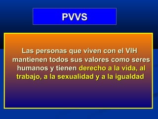 PVVS


   Las personas que viven con el VIH
mantienen todos sus valores como seres
 humanos y tienen derecho a la vida, al
 trabajo, a la sexualidad y a la igualdad
 