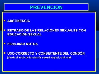 PREVENCION

   ABSTINENCIA

   RETRASO DE LAS RELACIONES SEXUALES CON
    EDUCACIÓN SEXUAL

   FIDELIDAD MUTUA

   USO CORRECTO Y CONSISTENTE DEL CONDÓN
    (desde el inicio de la relación sexual vaginal, oral anal )
 