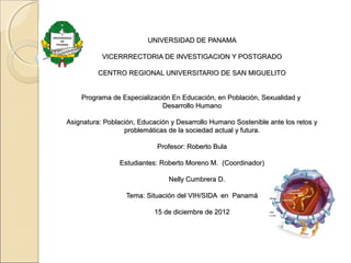 UNIVERSIDAD DE PANAMAUNIVERSIDAD DE PANAMA
VICERRRECTORIA DE INVESTIGACION Y POSTGRADOVICERRRECTORIA DE INVESTIGACION Y POSTGRADO
CENTRO REGIONAL UNIVERSITARIO DE SAN MIGUELITOCENTRO REGIONAL UNIVERSITARIO DE SAN MIGUELITO
Programa de Especialización En Educación, en Población, Sexualidad yPrograma de Especialización En Educación, en Población, Sexualidad y
Desarrollo HumanoDesarrollo Humano
Asignatura: Población, Educación y Desarrollo Humano Sostenible ante los retos yAsignatura: Población, Educación y Desarrollo Humano Sostenible ante los retos y
problemáticas de la sociedad actual y futura.problemáticas de la sociedad actual y futura.
Profesor: Roberto BulaProfesor: Roberto Bula
Estudiantes: Roberto Moreno M. (Coordinador)Estudiantes: Roberto Moreno M. (Coordinador)
Nelly Cumbrera D.Nelly Cumbrera D.
Tema: Situación del VIH/SIDA en PanamáTema: Situación del VIH/SIDA en Panamá
15 de diciembre de 201215 de diciembre de 2012
 