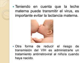  Teniendo en cuenta que la leche
materna puede transmitir el virus, es
importante evitar la lactancia materna.
 Otra forma de reducir el riesgo de
transmisión del VIH es administrarle un
tratamiento antirretroviral al niño/a cuando
haya nacido.
 
