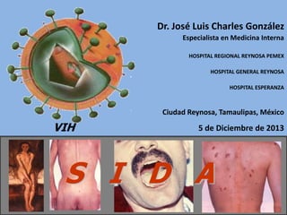 S I D A
VIH
Dr. José Luis Charles González
Especialista en Medicina Interna
HOSPITAL REGIONAL REYNOSA PEMEX
HOSPITAL GENERAL REYNOSA
HOSPITAL ESPERANZA
Ciudad Reynosa, Tamaulipas, México
5 de Diciembre de 2013
 