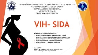 VIH- SIDA
NOMBRE DE LOS ESTUDIANTES:
 E.M. CARDONA VARELA MERCEDES EDITH
 E.M. CHAPARRO GONZÁLEZ ALEJANDRA MARÍA
 E.M. RUIZ ROCHA LAURA FERNANDA
 E.M. SÁNCHEZ CHAÍREZ VANESSA
BENEMÉRITA UNIVERSIDAD AUTÓNOMA DE AGUASCALIENTES
CENTRO DE CIENCIAS DE LA SALUD
DEPARTAMENTO DE MEDICINA
MÉDICO CIRUJANO
MATERIA: OBSTETRICIA
Grupo: 9 “B”
Nombre del Profesor: Jesús Martin Galaviz De Anda
Fecha de Entrega: 24 de mayo del 2020
 
