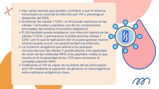 Hay varias razones que pueden contribuir a que el sistema
inmunitario no controle la infección por VIH y prevenga el
desarrollo del SIDA.
Al infectar las células T CD4+, el VIH puede replicarse en las
células T activadas y paralizar uno de los componentes
principales del sistema inmunitario adaptativo.
El VIH también puede establecer una infección latente en las
células T CD4+ y permanecer invisible para las células T
CD8+, por lo que la replicación del virus para generar nuevos
viriones puede ocurrir con posterioridad a la infección.
La mutación antigénica que afecta a los epítopos
reconocidos por las células T, puede afectar a la capacidad
de unión de las moléculas MHC a los péptidos virales, lo que
resulta en la incapacidad de los TCR para reconocer el
complejo péptido-MHC.
Finalmente, el VIH es capaz de ocultarse de los anticuerpos
anti-VIH mediante la expresión de glicanos no inmunogénicos
sobre epítopos antigénicos clave.


 