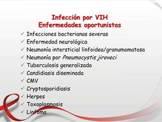 Infección por VIH
Enfermedades oportunistas
 Infecciones bacterianas severas
 Enfermedad neurológica
 Neumonía intersticial linfoidea/granumomatosa
 Neumonía por Pneumocystis jiroveci
 Tuberculosis generalizada
 Candidiasis diseminada
 CMV
 Cryptosporidiasis
 Herpes
 Toxoplasmosis
 Linfoma
 