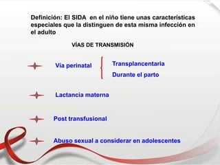 Definición: El SIDA en el niño tiene unas características
especiales que la distinguen de esta misma infección en
el adulto
VÍAS DE TRANSMISIÓN
Vía perinatal Transplancentaria
Durante el parto
Lactancia materna
Post transfusional
Abuso sexual a considerar en adolescentes
 