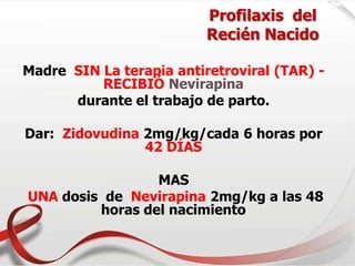Profilaxis del
Recién Nacido
Madre SIN La terapia antiretroviral (TAR) -
RECIBIÓ Nevirapina
durante el trabajo de parto.
Dar: Zidovudina 2mg/kg/cada 6 horas por
42 DÍAS
MAS
UNA dosis de Nevirapina 2mg/kg a las 48
horas del nacimiento
 