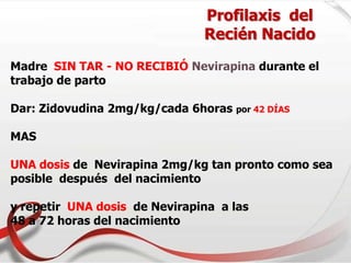 Profilaxis del
Recién Nacido
Madre SIN TAR - NO RECIBIÓ Nevirapina durante el
trabajo de parto
Dar: Zidovudina 2mg/kg/cada 6horas por 42 DÍAS
MAS
UNA dosis de Nevirapina 2mg/kg tan pronto como sea
posible después del nacimiento
y repetir UNA dosis de Nevirapina a las
48 a 72 horas del nacimiento
 