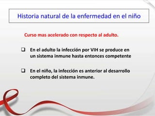 Historia natural de la enfermedad en el niño
Curso mas acelerado con respecto al adulto.
 En el adulto la infección por VIH se produce en
un sistema inmune hasta entonces competente
 En el niño, la infección es anterior al desarrollo
completo del sistema inmune.
 