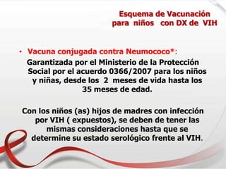 Esquema de Vacunación
para niños con DX de VIH
• Vacuna conjugada contra Neumococo*:
Garantizada por el Ministerio de la Protección
Social por el acuerdo 0366/2007 para los niños
y niñas, desde los 2 meses de vida hasta los
35 meses de edad.
Con los niños (as) hijos de madres con infección
por VIH ( expuestos), se deben de tener las
mismas consideraciones hasta que se
determine su estado serológico frente al VIH.
 