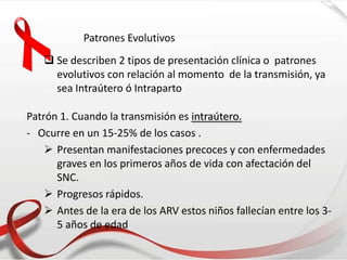 Patrones Evolutivos
 Se describen 2 tipos de presentación clínica o patrones
evolutivos con relación al momento de la transmisión, ya
sea Intraútero ó Intraparto
Patrón 1. Cuando la transmisión es intraútero.
- Ocurre en un 15-25% de los casos .
 Presentan manifestaciones precoces y con enfermedades
graves en los primeros años de vida con afectación del
SNC.
 Progresos rápidos.
 Antes de la era de los ARV estos niños fallecían entre los 3-
5 años de edad
 
