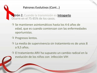 Patrones Evolutivos (Cont…)
Patrón 2. Cuando la transmisión es Intraparto
Ocurre en el 75-85% de los casos.
 Se mantienen asintomáticos hasta los 4-6 años de
edad, que es cuando comienzan con las enfermedades
oportunistas.
 Progresos lentos.
 La media de supervivencia sin tratamiento es de unos 8
a 9,5 años.
 El tratamiento ARV ha supuesto un cambio radical en la
evolución de los niños con infección VIH
 