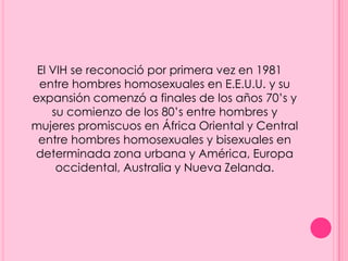 El VIH se reconoció por primera vez en 1981
 entre hombres homosexuales en E.E.U.U. y su
expansión comenzó a finales de los años 70’s y
    su comienzo de los 80’s entre hombres y
mujeres promiscuos en África Oriental y Central
 entre hombres homosexuales y bisexuales en
determinada zona urbana y América, Europa
     occidental, Australia y Nueva Zelanda.
 