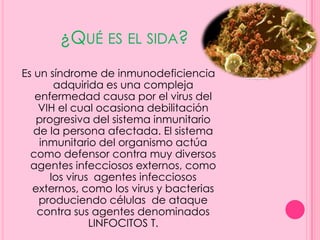 ¿QUÉ ES EL SIDA?
Es un síndrome de inmunodeficiencia
       adquirida es una compleja
   enfermedad causa por el virus del
    VIH el cual ocasiona debilitación
   progresiva del sistema inmunitario
   de la persona afectada. El sistema
    inmunitario del organismo actúa
  como defensor contra muy diversos
  agentes infecciosos externos, como
      los virus agentes infecciosos
  externos, como los virus y bacterias
    produciendo células de ataque
   contra sus agentes denominados
               LINFOCITOS T.
 