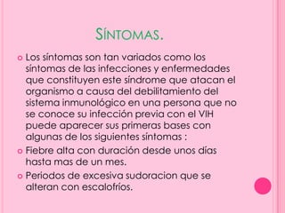 SÍNTOMAS.
 Los síntomas son tan variados como los
  síntomas de las infecciones y enfermedades
  que constituyen este síndrome que atacan el
  organismo a causa del debilitamiento del
  sistema inmunológico en una persona que no
  se conoce su infección previa con el VIH
  puede aparecer sus primeras bases con
  algunas de los siguientes síntomas :
 Fiebre alta con duración desde unos días
  hasta mas de un mes.
 Periodos de excesiva sudoracion que se
  alteran con escalofríos.
 