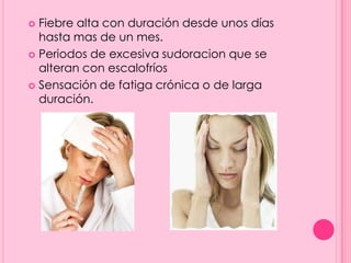  Fiebre alta con duración desde unos días
  hasta mas de un mes.
 Periodos de excesiva sudoracion que se
  alteran con escalofríos
 Sensación de fatiga crónica o de larga
  duración.
 