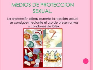 MEDIOS DE PROTECCION
         SEXUAL.
La protección eficaz durante la relación sexual
  se consigue mediante el uso de preservativos
             o condones de látex.
 