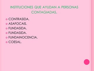 INSTITUCIONES QUE AYUDAN A PERSONAS
              CONTAGIADAS.

 CONTRASIDA.
 ASAFOCAIS.

 FUNDASIDA.

 FUNDASIDA.

 FUNDAINOCENCIA.

 COESAL.
 