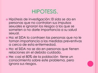 HIPOTESIS.
 Hipótesis de investigación: El sida se da en
  personas que no controlan sus impulsos
  sexuales e ignoran los riesgos a los que se
  someten a no darle importancia a su salud
  sexual.
 Ha: el SIDA lo contraen las personas que no le
  toman importancia a las medidas preventivas
  a cerca de esta enfermedad.
 Ho: el SIDA no se da en personas que tienen
  relaciones sin el debido cuidado.
 He: casi el 80% de la población tiene un
  conocimiento sobre este problema, pero
  ignora sus riesgos.
 