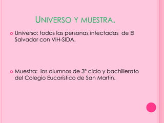 UNIVERSO Y MUESTRA.
   Universo: todas las personas infectadas de El
    Salvador con VIH-SIDA.




   Muestra: los alumnos de 3º ciclo y bachillerato
    del Colegio Eucarístico de San Martin.
 