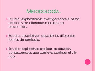 METODOLOGÍA.
   Estudios exploratorios: investigar sobre el tema
    del sida y sus diferentes medidas de
    prevención.

   Estudios descriptivos: describir las diferentes
    formas de contagio.

   Estudios explicativo: explicar las causas y
    consecuencias que conlleva contraer el vih-
    sida.
 
