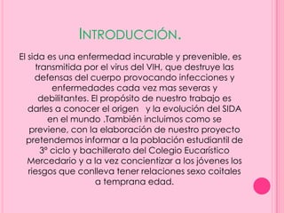 INTRODUCCIÓN.
El sida es una enfermedad incurable y prevenible, es
     transmitida por el virus del VIH, que destruye las
     defensas del cuerpo provocando infecciones y
          enfermedades cada vez mas severas y
      debilitantes. El propósito de nuestro trabajo es
   darles a conocer el origen y la evolución del SIDA
         en el mundo .También incluimos como se
   previene, con la elaboración de nuestro proyecto
  pretendemos informar a la población estudiantil de
       3º ciclo y bachillerato del Colegio Eucarístico
   Mercedario y a la vez concientizar a los jóvenes los
   riesgos que conlleva tener relaciones sexo coitales
                     a temprana edad.
 