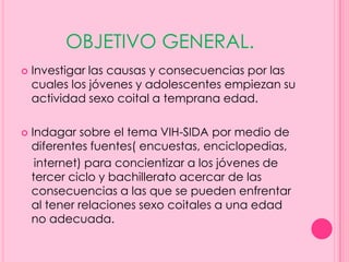OBJETIVO GENERAL.
   Investigar las causas y consecuencias por las
    cuales los jóvenes y adolescentes empiezan su
    actividad sexo coital a temprana edad.

   Indagar sobre el tema VIH-SIDA por medio de
    diferentes fuentes( encuestas, enciclopedias,
     internet) para concientizar a los jóvenes de
    tercer ciclo y bachillerato acercar de las
    consecuencias a las que se pueden enfrentar
    al tener relaciones sexo coitales a una edad
    no adecuada.
 