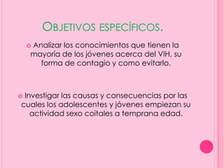 OBJETIVOS ESPECÍFICOS.
    Analizar los conocimientos que tienen la
    
    mayoría de los jóvenes acerca del VIH, su
      forma de contagio y como evitarlo.



Investigar las causas y consecuencias por las
cuales los adolescentes y jóvenes empiezan su
   actividad sexo coitales a temprana edad.
 