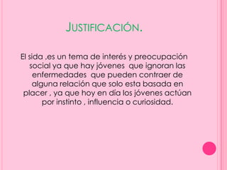 JUSTIFICACIÓN.

El sida ,es un tema de interés y preocupación
   social ya que hay jóvenes que ignoran las
     enfermedades que pueden contraer de
    alguna relación que solo esta basada en
 placer , ya que hoy en día los jóvenes actúan
       por instinto , influencia o curiosidad.
 