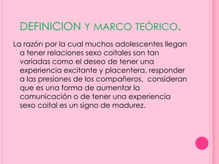 DEFINICION Y MARCO TEÓRICO.
La razón por la cual muchos adolescentes llegan
  a tener relaciones sexo coitales son tan
  variadas como el deseo de tener una
  experiencia excitante y placentera, responder
  a las presiones de los compañeros, consideran
  que es una forma de aumentar la
  comunicación o de tener una experiencia
  sexo coital es un signo de madurez.
 