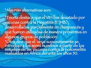 Algunas alternativas son: Teoría destaca que el VIH fue desatado por vacunas contra la Hepatitis B (HB), desarrolladas parcialmente en chimpancés y que fueron utilizadas de manera preventiva en algunos grupos de población.  Otra dice que el  virus supuestamente se introdujo a los seres humanos a partir de los estudios de las vacunas contra la poliomielitis realizados en África durante los años 50.  