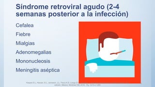 Síndrome retroviral agudo (2-4
semanas posterior a la infección)
Cefalea
Fiebre
Mialgias
Adenomegalias
Mononucleosis
Meningitis aséptica
Kasper.D.L, Hauser. S.L. Jameson. J.L, Fauci.A.S, Longo.D.L, Loscalzo. J, Harrison principios de medicina interna. 19a
edición. México. McGraw Hill; 2016. Pg. 1215 a 1285
11
 