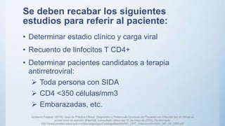 Se deben recabar los siguientes
estudios para referir al paciente:
• Determinar estadio clínico y carga viral
• Recuento de linfocitos T CD4+
• Determinar pacientes candidatos a terapia
antirretroviral:
 Toda persona con SIDA
 CD4 <350 células/mm3
 Embarazadas, etc.
Gobierno Federal. (2018). Guía de Práctica Clínica: Diagnóstico y Referencia Oportuna del Paciente con Infección por el VIH en el
primer nivel de atención [Internet]. (consultado última vez 01 de mayo de 2020). De sitio web:
http://www.cenetec.salud.gob.mx/descargas/gpc/CatalogoMaestro/067_GPC_InfeccionVIH/SSA_067_08_GRR.pdf
 