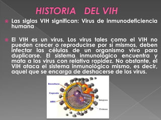 

Las siglas VIH significan: Virus de inmunodeficiencia
humana



El VIH es un virus. Los virus tales como el VIH no
pueden crecer o reproducirse por sí mismos, deben
infectar las células de un organismo vivo para
duplicarse. El sistema inmunológico encuentra y
mata a los virus con relativa rapidez. No obstante, el
VIH ataca el sistema inmunológico mismo, es decir,
aquel que se encarga de deshacerse de los virus.

 