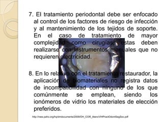 7. El tratamiento periodontal debe ser enfocado
  al control de los factores de riesgo de infección
  y al mantenimiento de los tejidos de soporte.
  En el caso de tratamiento de mayor
  complejidad como cirugías, estas deben
  realizarse con instrumentos manuales que no
  requieren electricidad.

8. En lo relativo con el tratamiento restaurador, la
  aplicación de biomateriales no registra datos
  de incompatibilidad con ninguno de los que
  comúnmente se emplean, siendo los
  ionómeros de vidrio los materiales de elección
  preferidos.
 http://new.paho.org/hq/dmdocuments/2009/OH_COR_AtencVIHPractOdontSegSoc.pdf
 