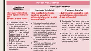 PERIODO PREPATOGENICO
PREVENCION
PRIMORDIAL
PREVENCION PRIMARIA
Promoción de la Salud Protección Especifica
¿Qué leyes reglamentos o
limites legales existen para
este
problema de salud publica?
• Constitución Política 1993
• La Ley N°26626, conocida
como "Ley Contrasida",
facilitó la implementación de
estrategias de control del
SIDA y VIH a nivel nacional.
Posteriormente, la Ley N°
28243 amplió lo establecido
por la anterior norma.
• D.S 004-97-SA,
Reglamento de 26626
• RM. 235-96-SA/DM
• Ley 27450, Exoneración de
impuestos al tratamiento
antirretroviral.
¿Qué medidas individuales o
colectivas que eviten la
enfermedad y fomenten la salud
en general existe?
a) Estimular el aprendizaje sobre el
valor de la sexualidad humana.
b) Generar debate en torno a ciertos
planteamientos (creencias,
supuestos, mitos, valores) vigentes
sobre la sexualidad y promover la
responsabilidad individual y social
frente a la sexualidad
c) Consolidar la identidad de género
en los adolescentes de ambos
sexos.
d) Promover una vida sexual sana y
una cultura sexual basada en
conocimientos científicos.
e) Desarrollar CAP que promuevan la
prevención de ETS/VIH/sida.
¿Qué intervención especifica existe
que evite la aparición únicamente
de esta enfermedad?
 Abstinencia (no tener relaciones
sexuales), no compartir agujas
nunca y usar condones de la
manera correcta cada vez que
tenga relaciones sexuales.
 También es posible que pueda
aprovechar los medicamentos de
prevención del VIH, como profilaxis
prexposicion (PrEP) y profilaxis
posexposicion (PEP).
 