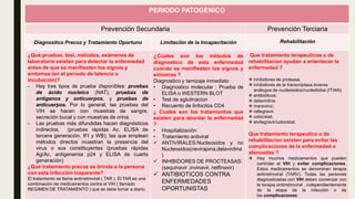 PERIODO PATOGENICO
Prevención Secundaria Prevención Terciaria
Diagnostico Precoz y Tratamiento Oportuno Limitación de la Incapacitación Rehabilitación
¿Qué pruebas, test, métodos, exámenes de
laboratorio existen para detectar la enfermedad
antes de que se manifiesten los signos y
síntomas (en el periodo de latencia o
incubación)?
- Hay tres tipos de prueba disponibles: pruebas
de ácido nucleico (NAT), pruebas de
antígenos y anticuerpos, y pruebas de
anticuerpos. Por lo general, las pruebas del
VIH se hacen con muestras de sangre,
secreción bucal y con muestras de orina.
- Las pruebas más difundidas hacen diagnósticos
indirectos, (pruebas rápidas Ac, ELISA de
tercera generación, IFI y WB); las que emplean
métodos directos muestran la presencia del
virus o sus constituyentes (pruebas rápidas
Ag/Ac, antigenemia p24 y ELISA de cuarta
generación)
¿Qué tratamiento precoz se brinda a la persona
con esta infección inaparente?
El tratamiento se llama antirretroviral ( TAR ). El TAR es una
combinación de medicamentos contra el VIH ( llamado
REGIMEN DE TRATAMIENTO ) que se debe tomar a diario.
¿Cùales son los mètodos de
diagnostico de esta enfermedad
cuando se manifiestan los signos y
sintomas ?
Diagnostico y tamizaje inmediato
• Diagnostico molecular : Prueba de
ELISA o WESTERN BLOT
• Test de aglutinacion
• Recuento de linfocitos CD4
¿ Cuales son los tratamientos que
existen para abordar la enfermedad
?
• Hospitalizaciòn
• Tratamiento antiviral
 ANTIVIRALES:Nucleosidos y no
Nucleosidos(nevirapina,delavirdina
)
 INHIBIDORES DE PROCTEASAS:
(saquinavir ,invinavir, nelfinavir)
 ANTIBIOTICOS CONTRA
ENFERMEDADES
OPORTUNISTAS
Que tratamiento terapeuticos o de
rehabilitacion ayudan a enlentecer la
enfermedad ?
 inhibidores de proteasa.
 inhibidores de la transcriptasa inversa
análogos de nucleósidos/nucleótidos (ITIAN)
 antibióticos.
 delavirdina.
 maraviroc.
 raltegravir.
 cobicistat.
 elvitegravir/cobicistat.
Que tratamiento terapeutico o de
rehabilitacion existen para evitar las
complicaciones de la enfermedad o
atenuadas ?
 Hay muchos medicamentos que pueden
controlar el VIH y evitar complicaciones.
Estos medicamentos se denominan terapia
antirretroviral (TARV). Todas las personas
diagnosticadas con VIH deben comenzar con
la terapia antirretroviral , independientemente
de la etapa de la infección o de
las complicaciones
 
