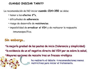 La recomendación de NO iniciar cuando CD4>350 se debe:
• temor a los efectos 2ºs,
• dificultades de adherencia
• riesgo de desarrollo de resistencias.
• imposibilidad de erradicar el VIH y de restaurar la respuesta
inmunoespecífica.
CUANDO INICIAR TARV??CUANDO INICIAR TARV??
ha reabierto el debateha reabierto el debate recomendaciones menosrecomendaciones menos
restrictivas para iniciar el tratamiento.restrictivas para iniciar el tratamiento.
la mejoría gradual de las pautas de inicio (tolerancia y simplicidad)la mejoría gradual de las pautas de inicio (tolerancia y simplicidad)
la evidencia de un ef negativo directo del VIH per se sobre la salud,la evidencia de un ef negativo directo del VIH per se sobre la salud,
Mayores opciones de rescate tras un fracaso virológicoMayores opciones de rescate tras un fracaso virológico
Sin embargo…Sin embargo…
 