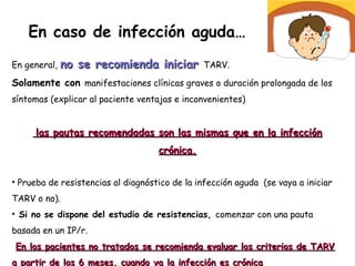En caso de infección aguda…
En general, no se recomienda iniciarno se recomienda iniciar TARV.
Solamente con manifestaciones clínicas graves o duración prolongada de los
síntomas (explicar al paciente ventajas e inconvenientes)
las pautas recomendadas son las mismas que en la infecciónlas pautas recomendadas son las mismas que en la infección
crónica.crónica.
• Prueba de resistencias al diagnóstico de la infección aguda (se vaya a iniciar
TARV o no).
• Si no se dispone del estudio de resistencias, comenzar con una pauta
basada en un IP/r.
En los pacientes no tratados se recomienda evaluar los criterios de TARVEn los pacientes no tratados se recomienda evaluar los criterios de TARV
a partir de los 6 meses, cuando ya la infección es crónicaa partir de los 6 meses, cuando ya la infección es crónica
 