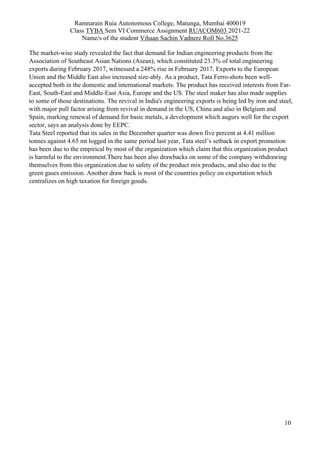 Ramnarain Ruia Autonomous College, Matunga, Mumbai 400019
Class TYBA Sem VI Commerce Assignment RUACOM603 2021-22
Name/s of the student Vihaan Sachin Vadnere Roll No.3625
10
The market-wise study revealed the fact that demand for Indian engineering products from the
Association of Southeast Asian Nations (Asean), which constituted 23.3% of total engineering
exports during February 2017, witnessed a 248% rise in February 2017. Exports to the European
Union and the Middle East also increased size-ably. As a product, Tata Ferro-shots been well-
accepted both in the domestic and international markets. The product has received interests from Far-
East, South-East and Middle-East Asia, Europe and the US. The steel maker has also made supplies
to some of those destinations. The revival in India's engineering exports is being led by iron and steel,
with major pull factor arising from revival in demand in the US, China and also in Belgium and
Spain, marking renewal of demand for basic metals, a development which augurs well for the export
sector, says an analysis done by EEPC.
Tata Steel reported that its sales in the December quarter was down five percent at 4.41 million
tonnes against 4.65 mt logged in the same period last year, Tata steel’s setback in export promotion
has been due to the empirical by most of the organization which claim that this organization product
is harmful to the environment.There has been also drawbacks on some of the company withdrawing
themselves from this organization due to safety of the product mix products, and also due to the
green gases emission. Another draw back is most of the countries policy on exportation which
centralizes on high taxation for foreign goods.
 