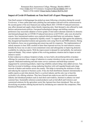 Ramnarain Ruia Autonomous College, Matunga, Mumbai 400019
Class TYBA Sem VI Commerce Assignment RUACOM603 2021-22
Name/s of the student Vihaan Sachin Vadnere Roll No.3625
11
Impact of Covid-19 Pandemic on Tata Steel Ltd’s Export Management
Tata Steel's project in Kalinganagar has picked up steam following a slowdown during the second
Covid wave. A 6mn t pellet plant and a pickling line and tandem cold mill will be commissioned in
the second quarter of the next financial year ending March 2023. COVID-19 induced restrictions
may affect demand and supply chains thereby impacting sales. Steel demand is also affected by trade
barriers and protectionist policies. Fast-paced technological changes and shifting customer
preferences may necessitate adoption of newer grades of steel and/or alternate materials.As domestic
steel demand plunged due to COVID-19 induced lock-downs in Q1FY2021, sales were diverted for
exports. New international markets were explored which provided better net realisations. Support
was provided to distributors impacted by liquidity crunch. To support the fight against the pandemic,
they designed and launched isolation and quarantine units using Nest-In and NMB solutions. During
the lockdown, focus was on generating and conserving cash for exigencies. The implementation of
unlock measures in June 2020, resulted in faster than expected recovery for steel-intensive sectors.
Initially the focus was on sales in non-containment zones and subsequently in improving domestic
availability by reducing exports. With the improvement in demand for steel globally, the realization
improved sharply. They remain vigilant of the evolving pandemic situation and its impact on steel-
intensive sectors.
In their endeavour to enhance footprint in India, we have built a diversified portfolio of product
offerings for customers from a range of industries to counter slowdown in any one sector, region or
segment. Dedicated marketing and sales teams service customers and build deep customer
engagement by customizing products, improving reliability and providing value added services. Tata
Steel has invested in building a strong marketing franchise with well regarded brands and a large
network of dealers and retailers across the country. This helps in increasing the stickiness of sales
and reducing the exposure to business cycles. It has also built distribution channels internationally to
enable exports as and when desired, Steel is a cyclical industry and the only way to beat this
cyclicality is by offering solutions. They have forayed into ready-to-use steel for construction
industry and introduced products such as steel doors and windows, furniture to enhance our retail
customer base. Sustainable solutions (coated products) such as GalvaRoS and Colornova and
customized solutions for the agriculture sector like Agronest have been introduced. They are also
diversifying our product offering beyond steel by introducing new materials like composites, Fibre
Reinforced Products, etc.
 