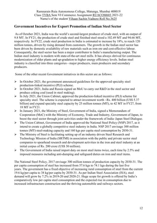 Ramnarain Ruia Autonomous College, Matunga, Mumbai 400019
Class TYBA Sem VI Commerce Assignment RUACOM603 2021-22
Name/s of the student Vihaan Sachin Vadnere Roll No.3625
12
Government Incentives for Export Promotion of Indian Steel Sector
As of October 2021, India was the world’s second-largest producer of crude steel, with an output of
9.8 MT. In FY21, the production of crude steel and finished steel stood a 102.49 MT and 94.66 MT,
respectively. In FY22, crude steel production in India is estimated to increase by 18%, to reach 120
million tonnes, driven by rising demand from customers. The growth in the Indian steel sector has
been driven by domestic availability of raw materials such as iron ore and cost-effective labour.
Consequently, the steel sector has been a major contributor to India’s manufacturing output. The
Indian steel industry is modern with state-of-the-art steel mills. It has always shrived for continuous
modernization of older plants and up-gradation to higher energy efficiency levels. Indian steel
industry is classified into three categories - major producers, main producers and secondary
producers.
Some of the other recent Government initiatives in this sector are as follows:
 In October 2021, the government announced guidelines for the approved specialty steel
production-linked incentive (PLI) scheme.
 In October 2021, India and Russia signed an MoU to carry out R&D in the steel sector and
produce coking coal (used in steel making).
 In July 2021, the Union Cabinet, approved the production-linked incentive (PLI) scheme for
specialty steel. The scheme is expected to attract investment worth ~Rs. 400 billion (US$ 5.37
billion) and expand specialty steel capacity by 25 million tonnes (MT), to 42 MT in FY27, from
18 MT in FY21.
 In January 2021, the Ministry of Steel, Government of India, signed a Memorandum of
Cooperation (MoC) with the Ministry of Economy, Trade and Industry, Government of Japan, to
boost the steel sector through joint activities under the framework of India–Japan Steel Dialogue.
 The Union Cabinet, Government of India approved the National Steel Policy (NSP) 2017, as it
intend to create a globally competitive steel industry in India. NSP 2017 envisage 300 million
tonnes (MT) steel-making capacity and 160 kgs per capita steel consumption by 2030-31.
 The Ministry of Steel is facilitating setting up of an industry driven Steel Research and
Technology Mission of India (SRTMI) in association with the public and private sector steel
companies to spearhead research and development activities in the iron and steel industry at an
initial corpus of Rs. 200 crore (US$ 30 million).
 The Government of India raised import duty on most steel items twice, each time by 2.5% and
imposed measures including anti-dumping and safeguard duties on iron and steel items.
The National Steel Policy, 2017 envisage 300 million tonnes of production capacity by 2030-31. The
per capita consumption of steel has increased from 57.6 kgs to 74.1 kgs during the last five
years. The government has a fixed objective of increasing rural consumption of steel from the current
19.6 kg/per capita to 38 kg/per capita by 2030-31. As per Indian Steel Association (ISA), steel
demand will grow by 7.2% in 2019-20 and 2020-21. Huge scope for growth is offered by India’s
comparatively low per capita steel consumption and the expected rise in consumption due to
increased infrastructure construction and the thriving automobile and railways sectors.
 