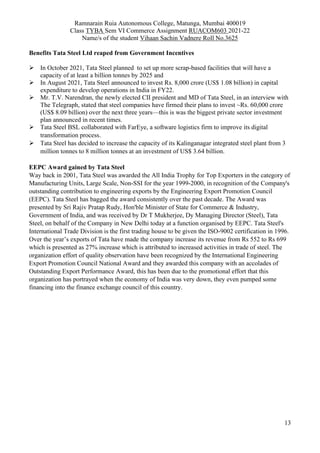 Ramnarain Ruia Autonomous College, Matunga, Mumbai 400019
Class TYBA Sem VI Commerce Assignment RUACOM603 2021-22
Name/s of the student Vihaan Sachin Vadnere Roll No.3625
13
Benefits Tata Steel Ltd reaped from Government Incentives
 In October 2021, Tata Steel planned to set up more scrap-based facilities that will have a
capacity of at least a billion tonnes by 2025 and
 In August 2021, Tata Steel announced to invest Rs. 8,000 crore (US$ 1.08 billion) in capital
expenditure to develop operations in India in FY22.
 Mr. T.V. Narendran, the newly elected CII president and MD of Tata Steel, in an interview with
The Telegraph, stated that steel companies have firmed their plans to invest ~Rs. 60,000 crore
(US$ 8.09 billion) over the next three years—this is was the biggest private sector investment
plan announced in recent times.
 Tata Steel BSL collaborated with FarEye, a software logistics firm to improve its digital
transformation process.
 Tata Steel has decided to increase the capacity of its Kalinganagar integrated steel plant from 3
million tonnes to 8 million tonnes at an investment of US$ 3.64 billion.
EEPC Award gained by Tata Steel
Way back in 2001, Tata Steel was awarded the All India Trophy for Top Exporters in the category of
Manufacturing Units, Large Scale, Non-SSI for the year 1999-2000, in recognition of the Company's
outstanding contribution to engineering exports by the Engineering Export Promotion Council
(EEPC). Tata Steel has bagged the award consistently over the past decade. The Award was
presented by Sri Rajiv Pratap Rudy, Hon'ble Minister of State for Commerce & Industry,
Government of India, and was received by Dr T Mukherjee, Dy Managing Director (Steel), Tata
Steel, on behalf of the Company in New Delhi today at a function organised by EEPC. Tata Steel's
International Trade Division is the first trading house to be given the ISO-9002 certification in 1996.
Over the year’s exports of Tata have made the company increase its revenue from Rs 552 to Rs 699
which is presented as 27% increase which is attributed to increased activities in trade of steel. The
organization effort of quality observation have been recognized by the International Engineering
Export Promotion Council National Award and they awarded this company with an accolades of
Outstanding Export Performance Award, this has been due to the promotional effort that this
organization has portrayed when the economy of India was very down, they even pumped some
financing into the finance exchange council of this country.
 