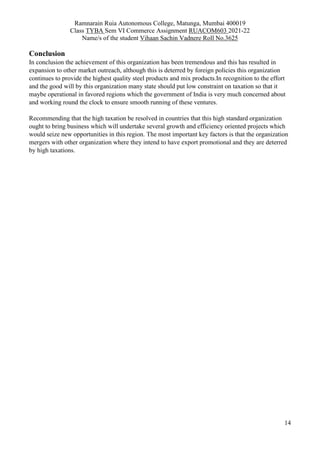 Ramnarain Ruia Autonomous College, Matunga, Mumbai 400019
Class TYBA Sem VI Commerce Assignment RUACOM603 2021-22
Name/s of the student Vihaan Sachin Vadnere Roll No.3625
14
Conclusion
In conclusion the achievement of this organization has been tremendous and this has resulted in
expansion to other market outreach, although this is deterred by foreign policies this organization
continues to provide the highest quality steel products and mix products.In recognition to the effort
and the good will by this organization many state should put low constraint on taxation so that it
maybe operational in favored regions which the government of India is very much concerned about
and working round the clock to ensure smooth running of these ventures.
Recommending that the high taxation be resolved in countries that this high standard organization
ought to bring business which will undertake several growth and efficiency oriented projects which
would seize new opportunities in this region. The most important key factors is that the organization
mergers with other organization where they intend to have export promotional and they are deterred
by high taxations.
 