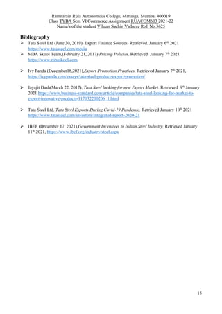 Ramnarain Ruia Autonomous College, Matunga, Mumbai 400019
Class TYBA Sem VI Commerce Assignment RUACOM603 2021-22
Name/s of the student Vihaan Sachin Vadnere Roll No.3625
15
Bibliography
 Tata Steel Ltd (June 30, 2019). Export Finance Sources. Retrieved. January 6th
2021
https://www.tatasteel.com/media
 MBA Skool Team,(February 21, 2017) Pricing Policies. Retrieved January 7th
2021
https://www.mbaskool.com
 Ivy Panda (December18,2021),Export Promotion Practices. Retrieved January 7th
2021,
https://ivypanda.com/essays/tata-steel-product-export-promotion/
 Jayajit Dash(March 22, 2017), Tata Steel looking for new Export Market. Retrieved 9th
January
2021 https://www.business-standard.com/article/companies/tata-steel-looking-for-market-to-
export-innovative-products-117032200206_1.html
 Tata Steel Ltd. Tata Steel Exports During Covid-19 Pandemic. Retrieved January 10th
2021
https://www.tatasteel.com/investors/integrated-report-2020-21
 IBEF (December 17, 2021),Government Incentives to Indian Steel Industry, Retrieved January
11th
2021, https://www.ibef.org/industry/steel.aspx
 