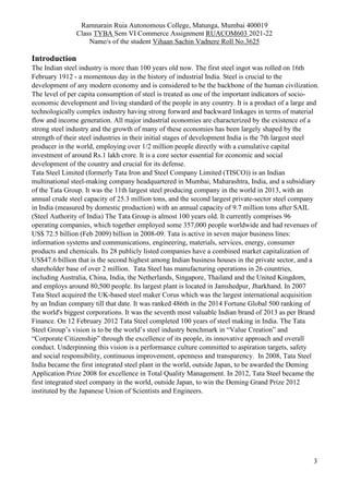 Ramnarain Ruia Autonomous College, Matunga, Mumbai 400019
Class TYBA Sem VI Commerce Assignment RUACOM603 2021-22
Name/s of the student Vihaan Sachin Vadnere Roll No.3625
3
Introduction
The Indian steel industry is more than 100 years old now. The first steel ingot was rolled on 16th
February 1912 - a momentous day in the history of industrial India. Steel is crucial to the
development of any modern economy and is considered to be the backbone of the human civilization.
The level of per capita consumption of steel is treated as one of the important indicators of socio-
economic development and living standard of the people in any country. It is a product of a large and
technologically complex industry having strong forward and backward linkages in terms of material
flow and income generation. All major industrial economies are characterized by the existence of a
strong steel industry and the growth of many of these economies has been largely shaped by the
strength of their steel industries in their initial stages of development India is the 7th largest steel
producer in the world, employing over 1/2 million people directly with a cumulative capital
investment of around Rs.1 lakh crore. It is a core sector essential for economic and social
development of the country and crucial for its defense.
Tata Steel Limited (formerly Tata Iron and Steel Company Limited (TISCO)) is an Indian
multinational steel-making company headquartered in Mumbai, Maharashtra, India, and a subsidiary
of the Tata Group. It was the 11th largest steel producing company in the world in 2013, with an
annual crude steel capacity of 25.3 million tons, and the second largest private-sector steel company
in India (measured by domestic production) with an annual capacity of 9.7 million tons after SAIL
(Steel Authority of India) The Tata Group is almost 100 years old. It currently comprises 96
operating companies, which together employed some 357,000 people worldwide and had revenues of
US$ 72.5 billion (Feb 2009) billion in 2008-09. Tata is active in seven major business lines:
information systems and communications, engineering, materials, services, energy, consumer
products and chemicals. Its 28 publicly listed companies have a combined market capitalization of
US$47.6 billion that is the second highest among Indian business houses in the private sector, and a
shareholder base of over 2 million. Tata Steel has manufacturing operations in 26 countries,
including Australia, China, India, the Netherlands, Singapore, Thailand and the United Kingdom,
and employs around 80,500 people. Its largest plant is located in Jamshedpur, Jharkhand. In 2007
Tata Steel acquired the UK-based steel maker Corus which was the largest international acquisition
by an Indian company till that date. It was ranked 486th in the 2014 Fortune Global 500 ranking of
the world's biggest corporations. It was the seventh most valuable Indian brand of 2013 as per Brand
Finance. On 12 February 2012 Tata Steel completed 100 years of steel making in India. The Tata
Steel Group’s vision is to be the world’s steel industry benchmark in “Value Creation” and
“Corporate Citizenship” through the excellence of its people, its innovative approach and overall
conduct. Underpinning this vision is a performance culture committed to aspiration targets, safety
and social responsibility, continuous improvement, openness and transparency. In 2008, Tata Steel
India became the first integrated steel plant in the world, outside Japan, to be awarded the Deming
Application Prize 2008 for excellence in Total Quality Management. In 2012, Tata Steel became the
first integrated steel company in the world, outside Japan, to win the Deming Grand Prize 2012
instituted by the Japanese Union of Scientists and Engineers.
 