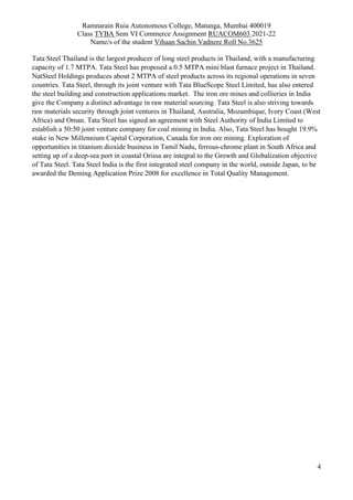 Ramnarain Ruia Autonomous College, Matunga, Mumbai 400019
Class TYBA Sem VI Commerce Assignment RUACOM603 2021-22
Name/s of the student Vihaan Sachin Vadnere Roll No.3625
4
Tata Steel Thailand is the largest producer of long steel products in Thailand, with a manufacturing
capacity of 1.7 MTPA. Tata Steel has proposed a 0.5 MTPA mini blast furnace project in Thailand.
NatSteel Holdings produces about 2 MTPA of steel products across its regional operations in seven
countries. Tata Steel, through its joint venture with Tata BlueScope Steel Limited, has also entered
the steel building and construction applications market. The iron ore mines and collieries in India
give the Company a distinct advantage in raw material sourcing. Tata Steel is also striving towards
raw materials security through joint ventures in Thailand, Australia, Mozambique, Ivory Coast (West
Africa) and Oman. Tata Steel has signed an agreement with Steel Authority of India Limited to
establish a 50:50 joint venture company for coal mining in India. Also, Tata Steel has bought 19.9%
stake in New Millennium Capital Corporation, Canada for iron ore mining. Exploration of
opportunities in titanium dioxide business in Tamil Nadu, ferrous-chrome plant in South Africa and
setting up of a deep-sea port in coastal Orissa are integral to the Growth and Globalization objective
of Tata Steel. Tata Steel India is the first integrated steel company in the world, outside Japan, to be
awarded the Deming Application Prize 2008 for excellence in Total Quality Management.
 