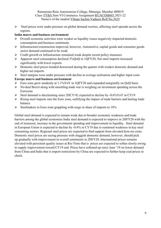 Ramnarain Ruia Autonomous College, Matunga, Mumbai 400019
Class TYBA Sem VI Commerce Assignment RUACOM603 2021-22
Name/s of the student Vihaan Sachin Vadnere Roll No.3625
6
 Steel prices were under pressure on global demand worries, affecting steel spreads across the
regions.
India macro and business environment
 Overall economic activities were weaker as liquidity issues negatively impacted domestic
consumption and business sentiments
 Infrastructure/construction improved, however, Automotive, capital goods and consumer goods
sector demand continued to be weak
 Credit growth ex Infrastructure remained weak despite recent policy measures
 Apparent steel consumption declined 3%QoQ in 1QFY20; Net steel imports increased
significantly with lower exports
 Domestic steel prices trended downward during the quarter with weaker domestic demand and
higher net imports
 Steel margins were under pressure with decline in average realisation and higher input costs
Europe macro and business environment
 Euro zone grew modestly at 1.1%YoY in 1QFY20 and expanded marginally on QoQ basis
 No-deal Brexit along with unsettling trade war is weighing on investment spending across the
Eurozone
 Steel demand is decelerating since 2HCY18; expected to decline by -0.6%YoY in CY19
 Rising steel imports into the Euro zone, nullifying the impact of trade barriers and hurting trade
balance
 Steelmakers in Euro zone grappling with surge in share of imports to 18%
Global steel demand is expected to remain weak due to broader economic weakness and trade
barriers among the global economies India steel demand is expected to improve in 2HFY20 with the
end of monsoon, increase in the government spending and improvement in liquidity . Steel demand
in European Union is expected to decline by -0.4% in CY19 due to sustained weakness in key steel
consuming sectors. Regional steel prices are expected to find support from elevated Iron ore costs.
Domestic steel prices are seeing pressure with sluggish domestic demand, however, should pick
up gradually with improvement in overall sentiments in 2HFY20. International prices remains
elevated with persistent quality issues at Rio Tinto that is prices are expected to soften slowly owing
to supply improvement toward CY19 end. Prices have softened up since June ’19 on lower demand
from China and India that is import restrictions by China are expected to further keep coal prices in
check.
 