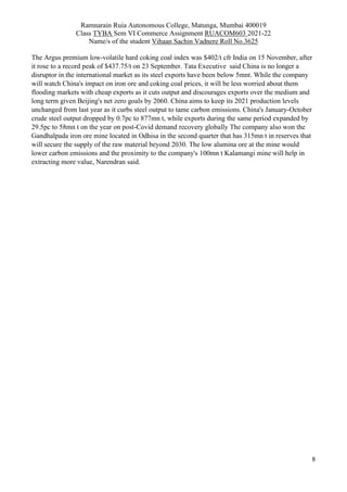 Ramnarain Ruia Autonomous College, Matunga, Mumbai 400019
Class TYBA Sem VI Commerce Assignment RUACOM603 2021-22
Name/s of the student Vihaan Sachin Vadnere Roll No.3625
8
The Argus premium low-volatile hard coking coal index was $402/t cfr India on 15 November, after
it rose to a record peak of $437.75/t on 23 September. Tata Executive said China is no longer a
disruptor in the international market as its steel exports have been below 5mnt. While the company
will watch China's impact on iron ore and coking coal prices, it will be less worried about them
flooding markets with cheap exports as it cuts output and discourages exports over the medium and
long term given Beijing's net zero goals by 2060. China aims to keep its 2021 production levels
unchanged from last year as it curbs steel output to tame carbon emissions. China's January-October
crude steel output dropped by 0.7pc to 877mn t, while exports during the same period expanded by
29.5pc to 58mn t on the year on post-Covid demand recovery globally The company also won the
Gandhalpada iron ore mine located in Odhisa in the second quarter that has 315mn t in reserves that
will secure the supply of the raw material beyond 2030. The low alumina ore at the mine would
lower carbon emissions and the proximity to the company's 100mn t Kalamangi mine will help in
extracting more value, Narendran said.
 